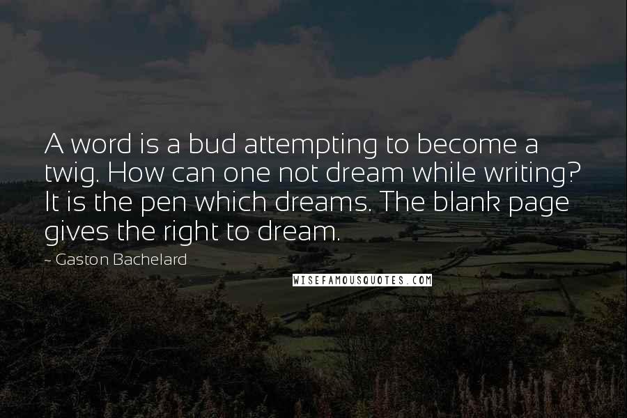 Gaston Bachelard Quotes: A word is a bud attempting to become a twig. How can one not dream while writing? It is the pen which dreams. The blank page gives the right to dream.