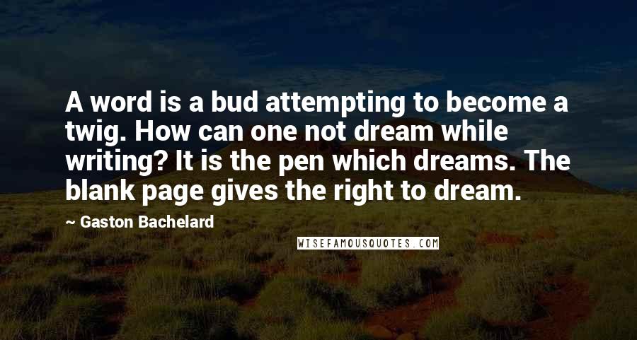 Gaston Bachelard Quotes: A word is a bud attempting to become a twig. How can one not dream while writing? It is the pen which dreams. The blank page gives the right to dream.