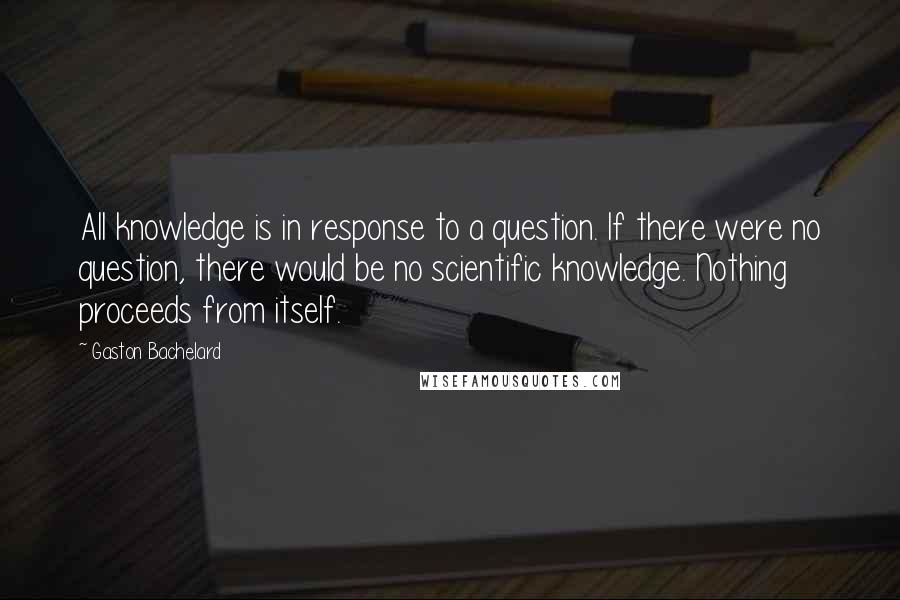 Gaston Bachelard Quotes: All knowledge is in response to a question. If there were no question, there would be no scientific knowledge. Nothing proceeds from itself.