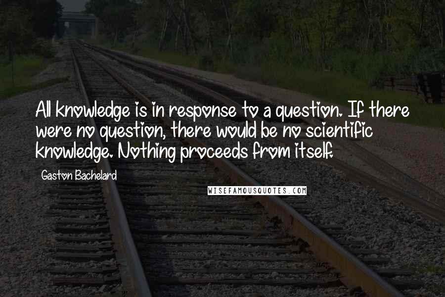 Gaston Bachelard Quotes: All knowledge is in response to a question. If there were no question, there would be no scientific knowledge. Nothing proceeds from itself.