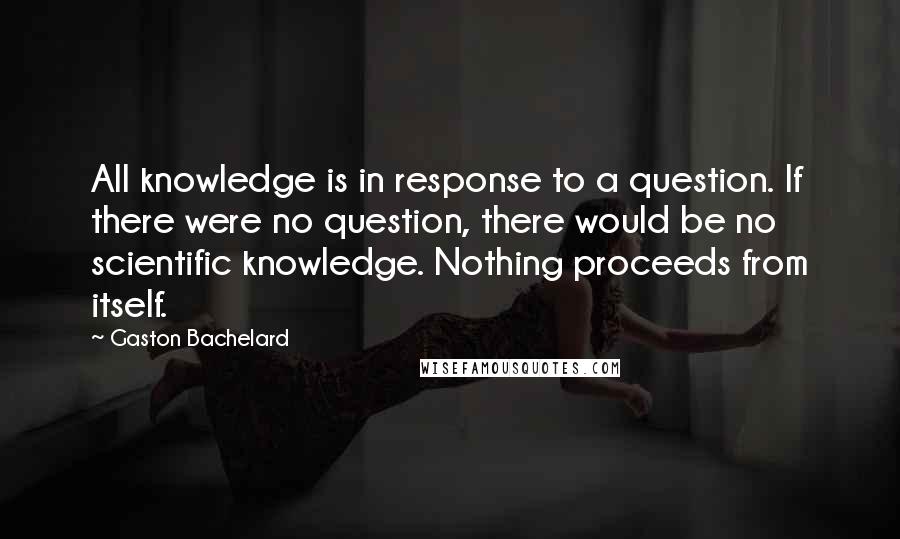 Gaston Bachelard Quotes: All knowledge is in response to a question. If there were no question, there would be no scientific knowledge. Nothing proceeds from itself.