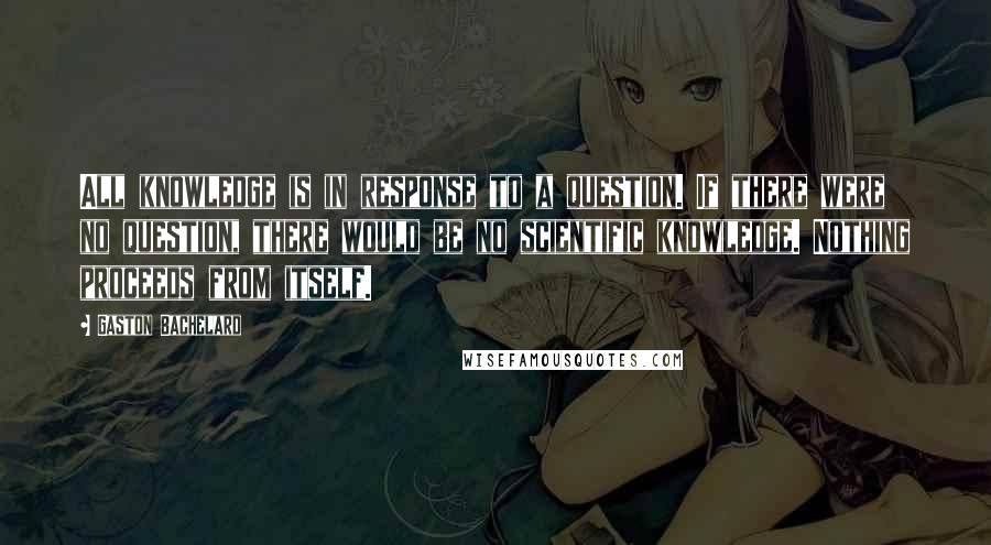 Gaston Bachelard Quotes: All knowledge is in response to a question. If there were no question, there would be no scientific knowledge. Nothing proceeds from itself.