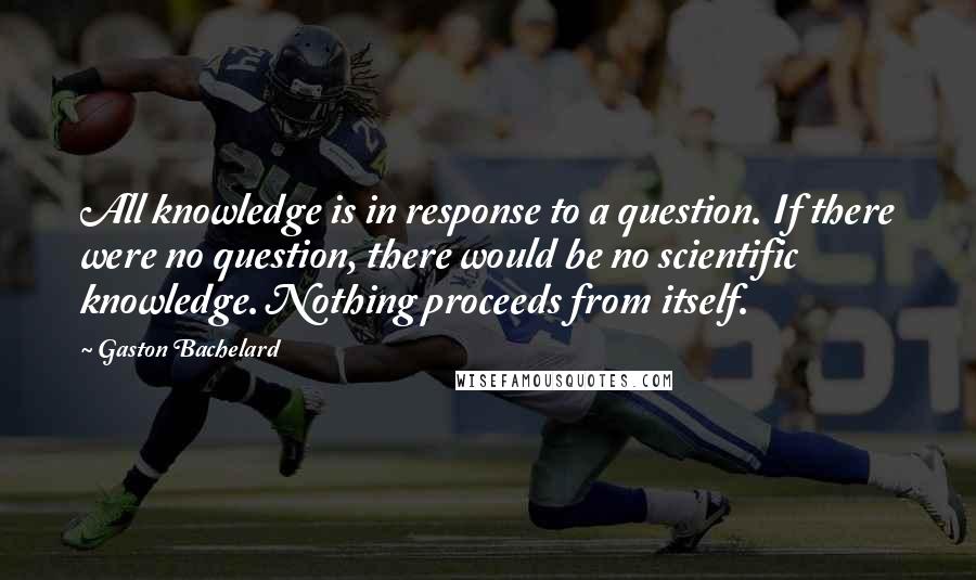 Gaston Bachelard Quotes: All knowledge is in response to a question. If there were no question, there would be no scientific knowledge. Nothing proceeds from itself.