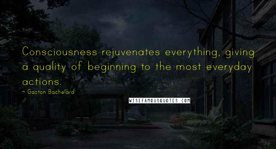 Gaston Bachelard Quotes: Consciousness rejuvenates everything, giving a quality of beginning to the most everyday actions.