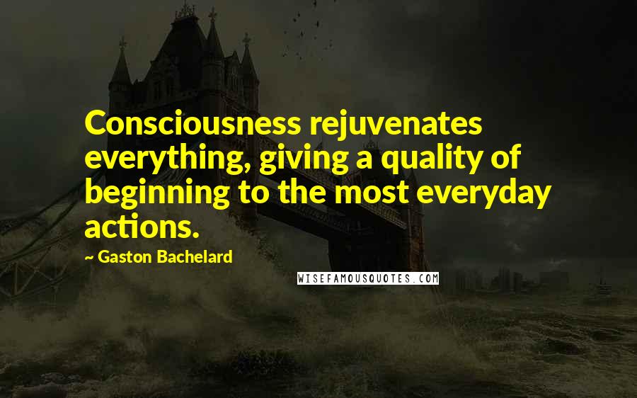 Gaston Bachelard Quotes: Consciousness rejuvenates everything, giving a quality of beginning to the most everyday actions.