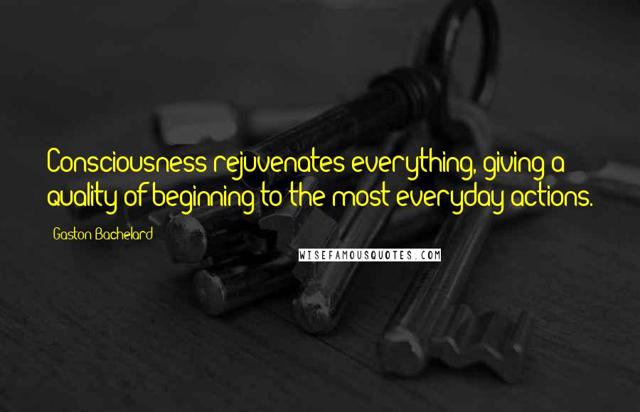 Gaston Bachelard Quotes: Consciousness rejuvenates everything, giving a quality of beginning to the most everyday actions.