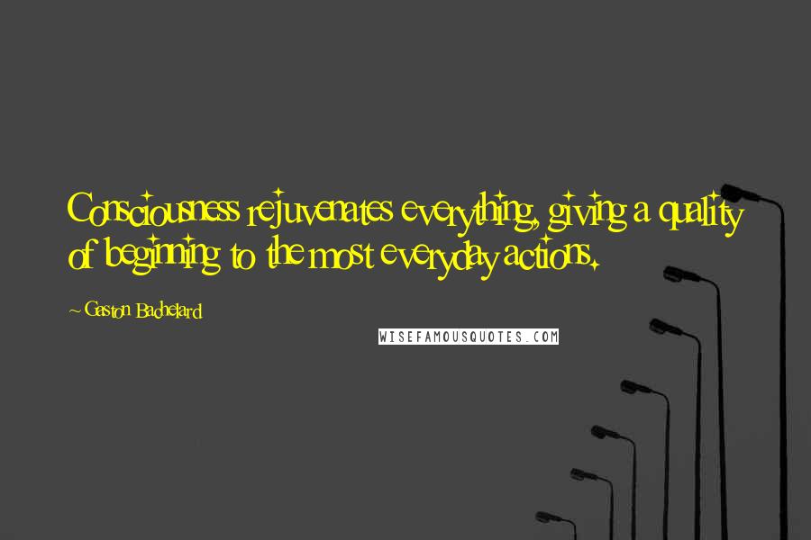 Gaston Bachelard Quotes: Consciousness rejuvenates everything, giving a quality of beginning to the most everyday actions.