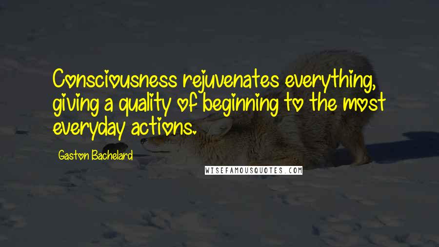 Gaston Bachelard Quotes: Consciousness rejuvenates everything, giving a quality of beginning to the most everyday actions.