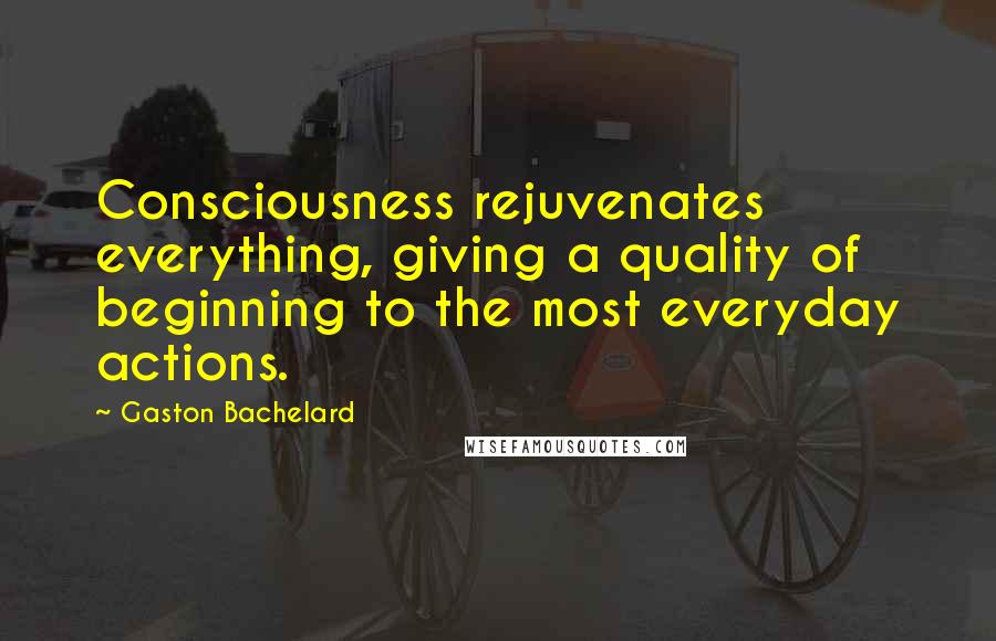 Gaston Bachelard Quotes: Consciousness rejuvenates everything, giving a quality of beginning to the most everyday actions.