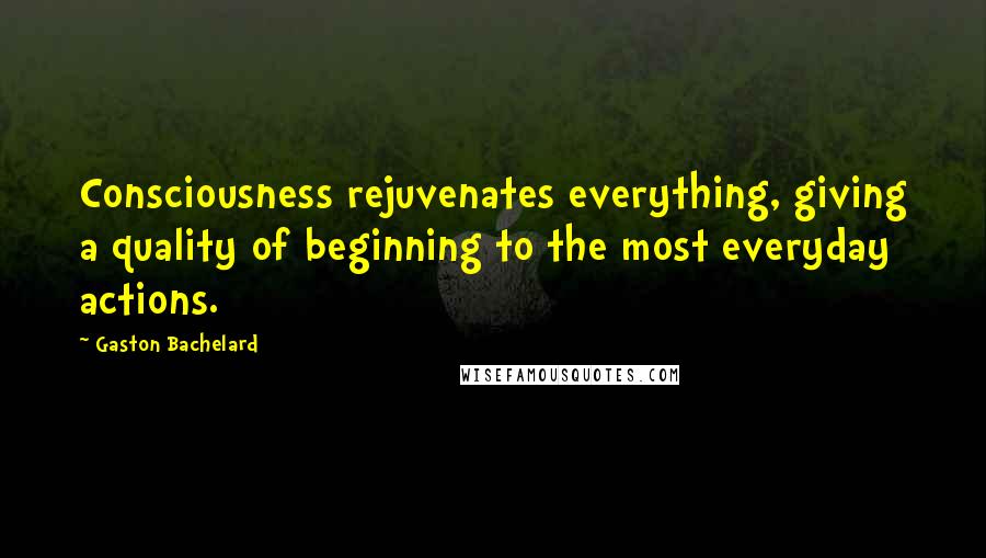 Gaston Bachelard Quotes: Consciousness rejuvenates everything, giving a quality of beginning to the most everyday actions.