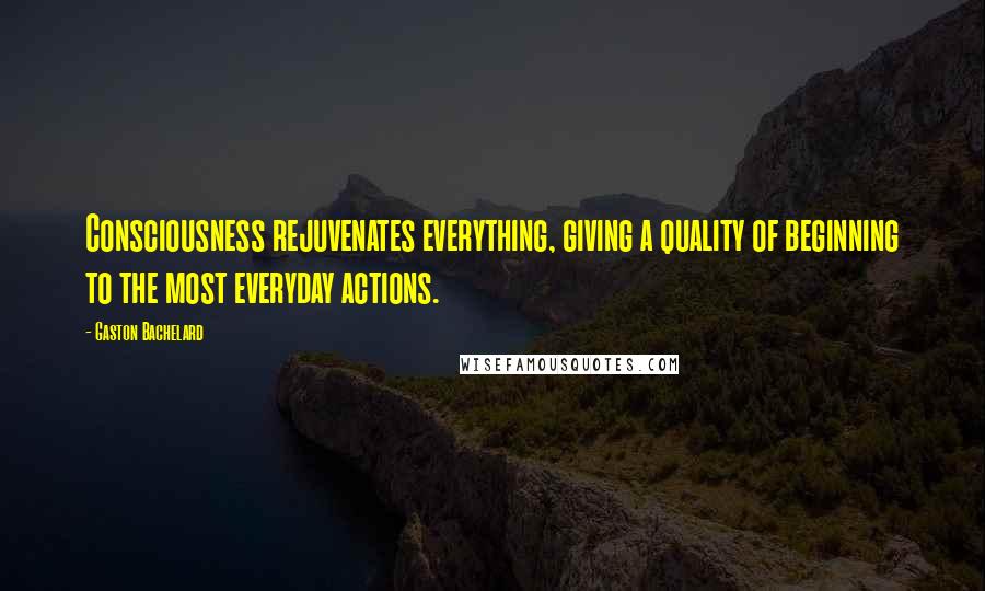 Gaston Bachelard Quotes: Consciousness rejuvenates everything, giving a quality of beginning to the most everyday actions.