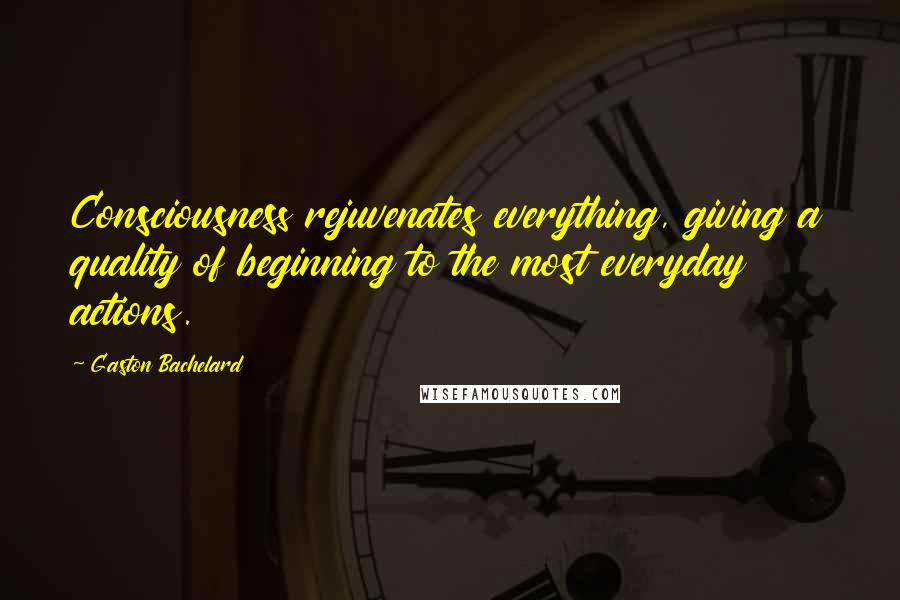 Gaston Bachelard Quotes: Consciousness rejuvenates everything, giving a quality of beginning to the most everyday actions.