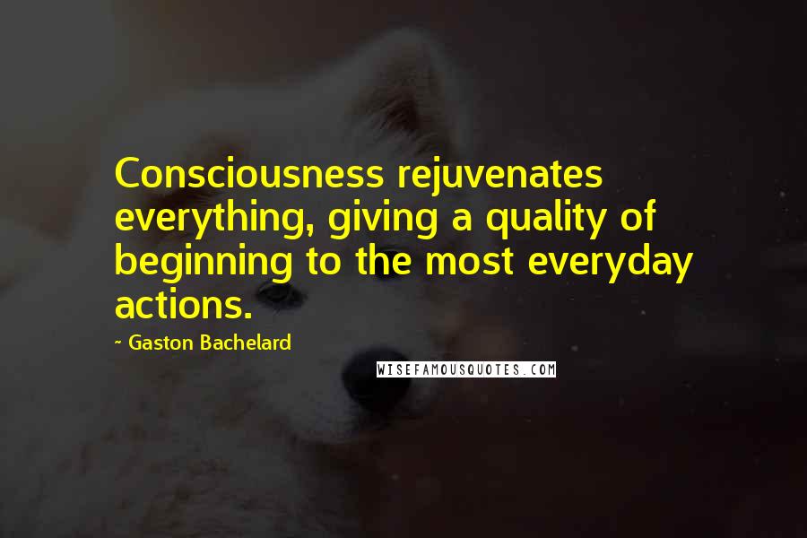 Gaston Bachelard Quotes: Consciousness rejuvenates everything, giving a quality of beginning to the most everyday actions.