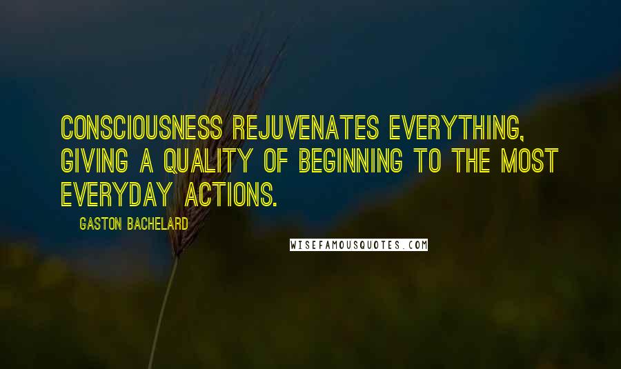 Gaston Bachelard Quotes: Consciousness rejuvenates everything, giving a quality of beginning to the most everyday actions.