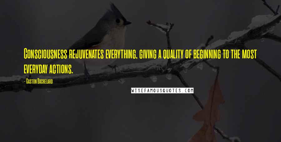 Gaston Bachelard Quotes: Consciousness rejuvenates everything, giving a quality of beginning to the most everyday actions.