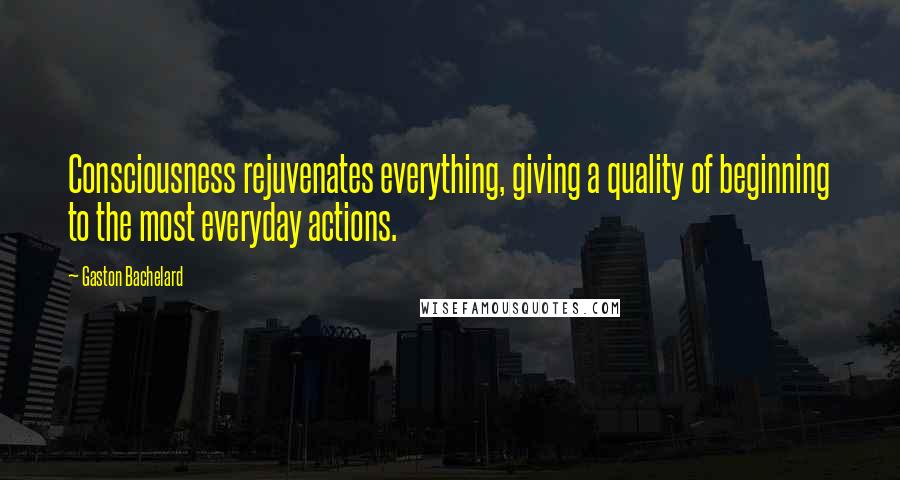 Gaston Bachelard Quotes: Consciousness rejuvenates everything, giving a quality of beginning to the most everyday actions.