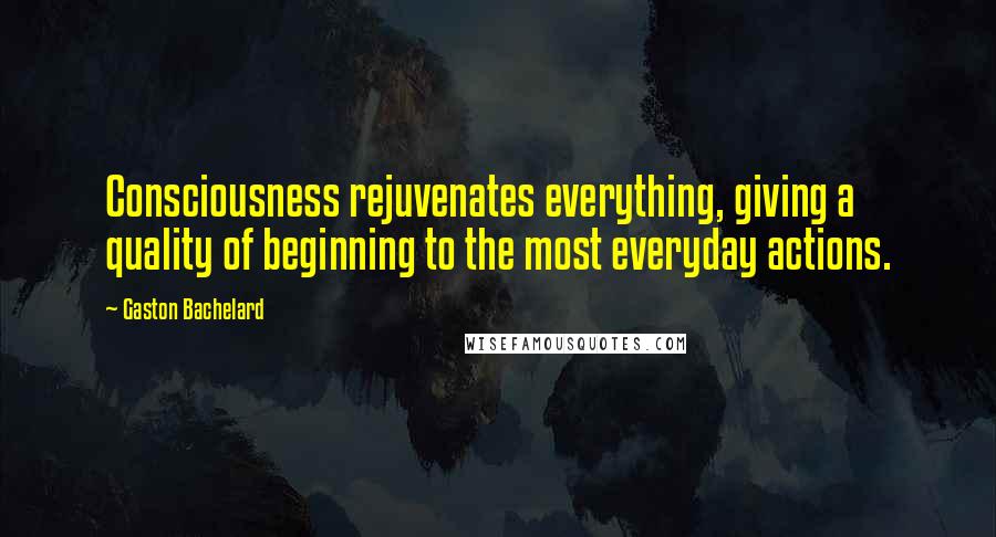 Gaston Bachelard Quotes: Consciousness rejuvenates everything, giving a quality of beginning to the most everyday actions.