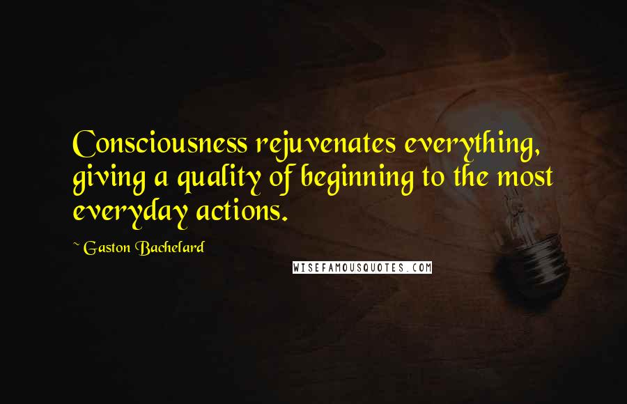 Gaston Bachelard Quotes: Consciousness rejuvenates everything, giving a quality of beginning to the most everyday actions.