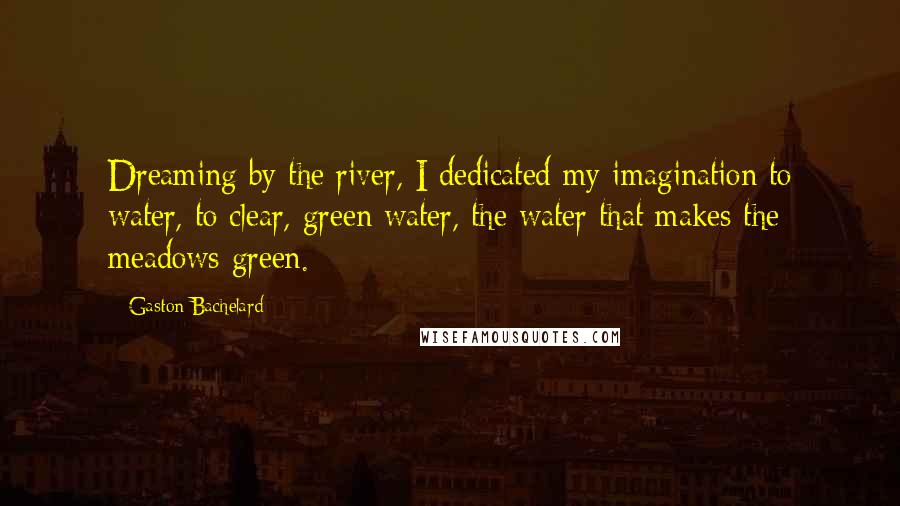 Gaston Bachelard Quotes: Dreaming by the river, I dedicated my imagination to water, to clear, green water, the water that makes the meadows green.