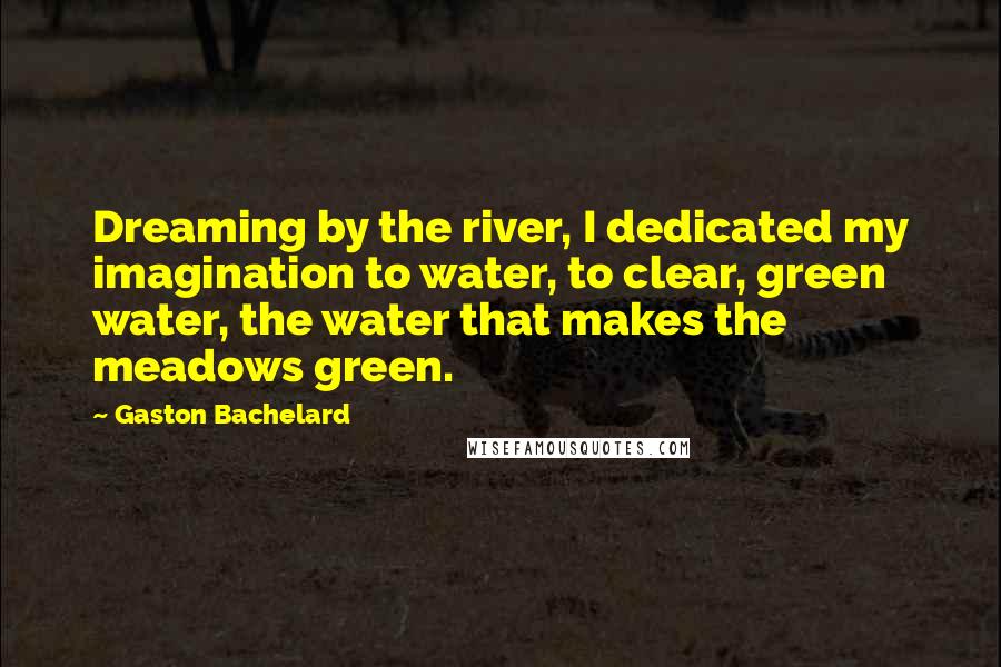 Gaston Bachelard Quotes: Dreaming by the river, I dedicated my imagination to water, to clear, green water, the water that makes the meadows green.