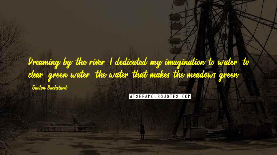 Gaston Bachelard Quotes: Dreaming by the river, I dedicated my imagination to water, to clear, green water, the water that makes the meadows green.