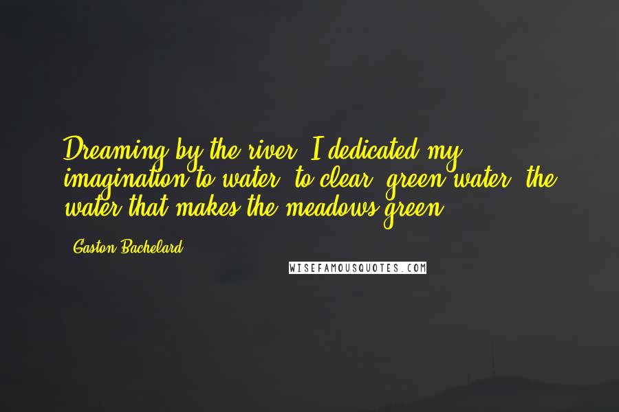 Gaston Bachelard Quotes: Dreaming by the river, I dedicated my imagination to water, to clear, green water, the water that makes the meadows green.