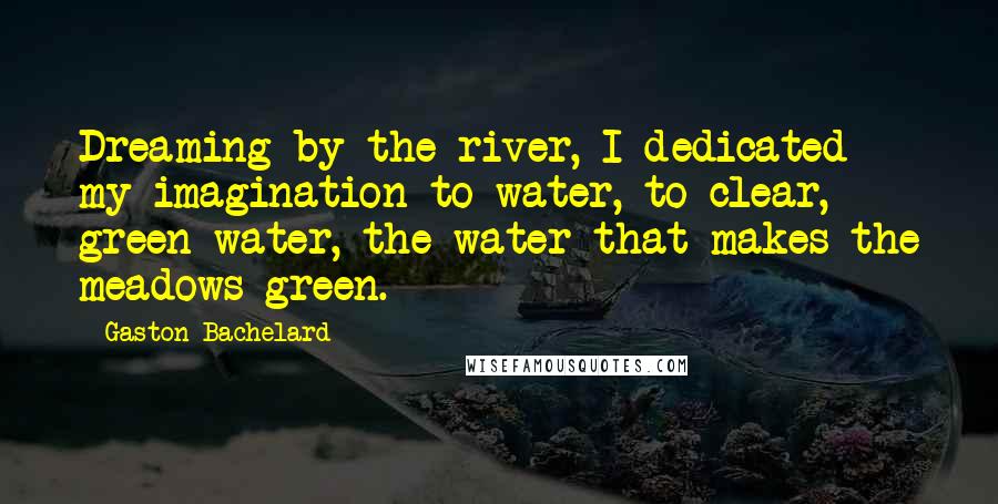 Gaston Bachelard Quotes: Dreaming by the river, I dedicated my imagination to water, to clear, green water, the water that makes the meadows green.