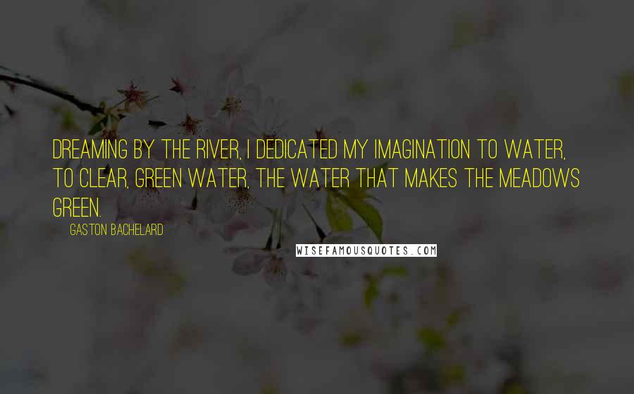 Gaston Bachelard Quotes: Dreaming by the river, I dedicated my imagination to water, to clear, green water, the water that makes the meadows green.