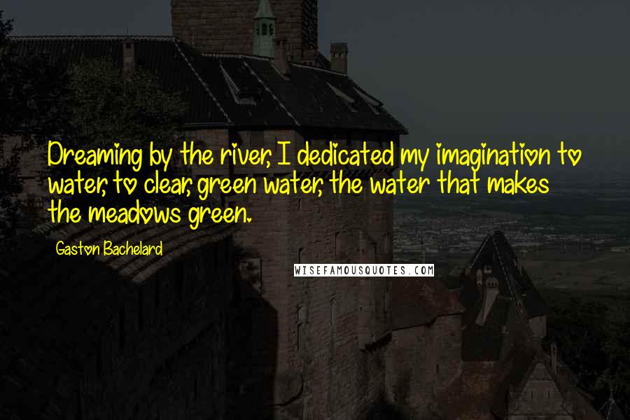 Gaston Bachelard Quotes: Dreaming by the river, I dedicated my imagination to water, to clear, green water, the water that makes the meadows green.