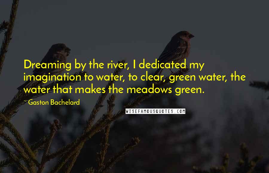 Gaston Bachelard Quotes: Dreaming by the river, I dedicated my imagination to water, to clear, green water, the water that makes the meadows green.