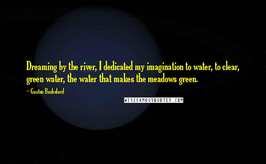 Gaston Bachelard Quotes: Dreaming by the river, I dedicated my imagination to water, to clear, green water, the water that makes the meadows green.