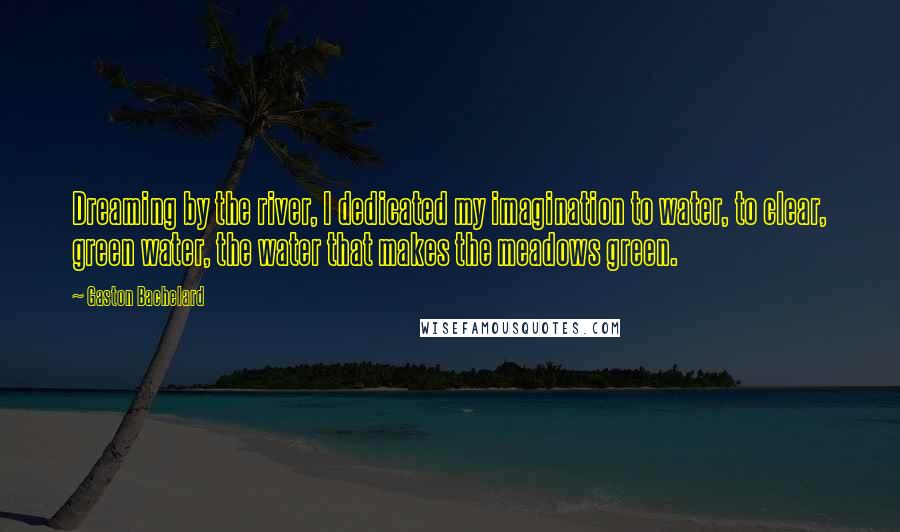 Gaston Bachelard Quotes: Dreaming by the river, I dedicated my imagination to water, to clear, green water, the water that makes the meadows green.