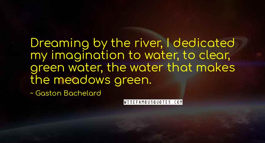 Gaston Bachelard Quotes: Dreaming by the river, I dedicated my imagination to water, to clear, green water, the water that makes the meadows green.