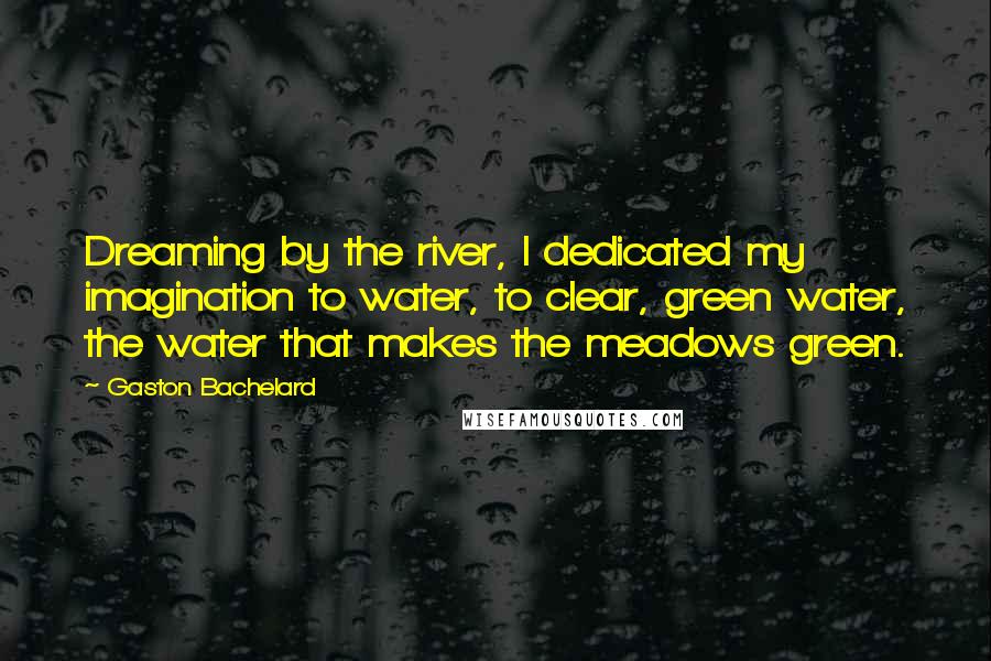 Gaston Bachelard Quotes: Dreaming by the river, I dedicated my imagination to water, to clear, green water, the water that makes the meadows green.