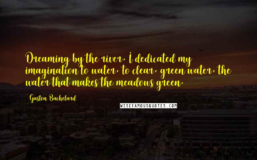 Gaston Bachelard Quotes: Dreaming by the river, I dedicated my imagination to water, to clear, green water, the water that makes the meadows green.