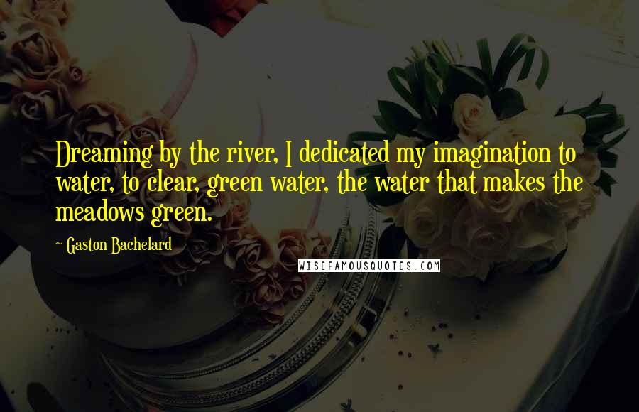 Gaston Bachelard Quotes: Dreaming by the river, I dedicated my imagination to water, to clear, green water, the water that makes the meadows green.