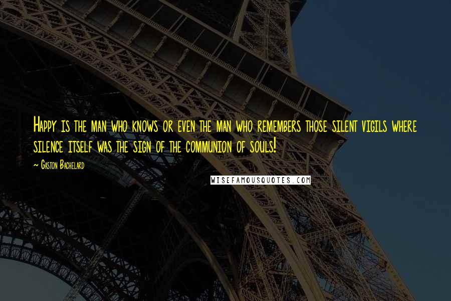 Gaston Bachelard Quotes: Happy is the man who knows or even the man who remembers those silent vigils where silence itself was the sign of the communion of souls!