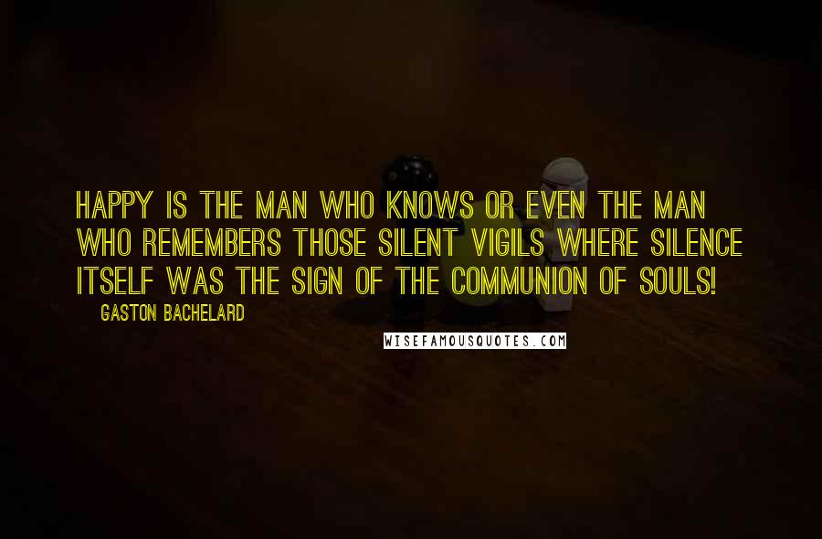 Gaston Bachelard Quotes: Happy is the man who knows or even the man who remembers those silent vigils where silence itself was the sign of the communion of souls!