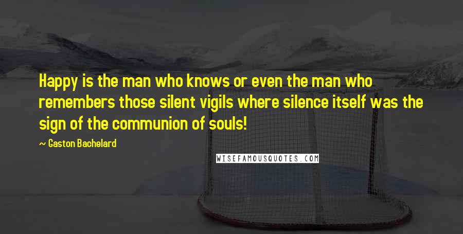 Gaston Bachelard Quotes: Happy is the man who knows or even the man who remembers those silent vigils where silence itself was the sign of the communion of souls!