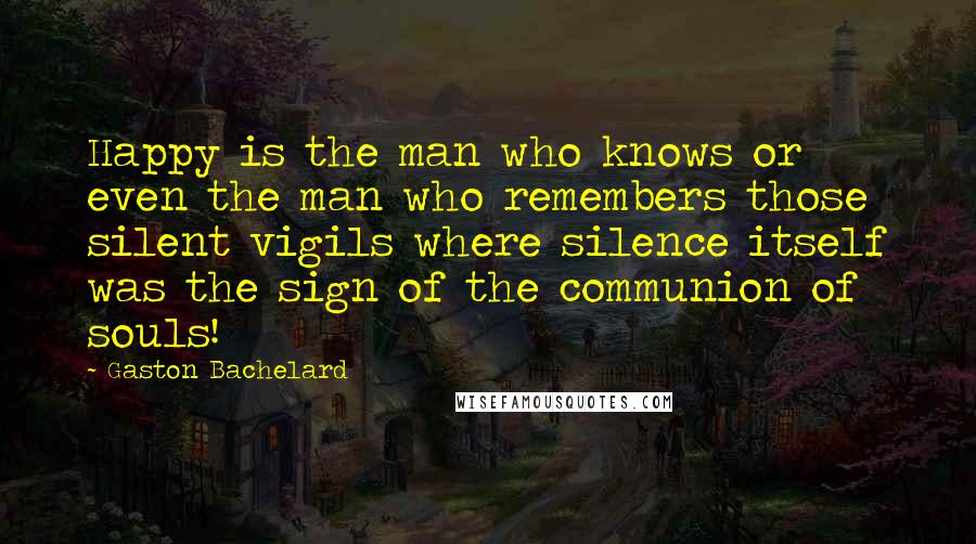 Gaston Bachelard Quotes: Happy is the man who knows or even the man who remembers those silent vigils where silence itself was the sign of the communion of souls!