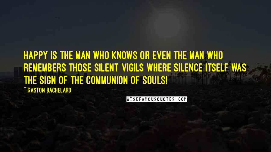 Gaston Bachelard Quotes: Happy is the man who knows or even the man who remembers those silent vigils where silence itself was the sign of the communion of souls!