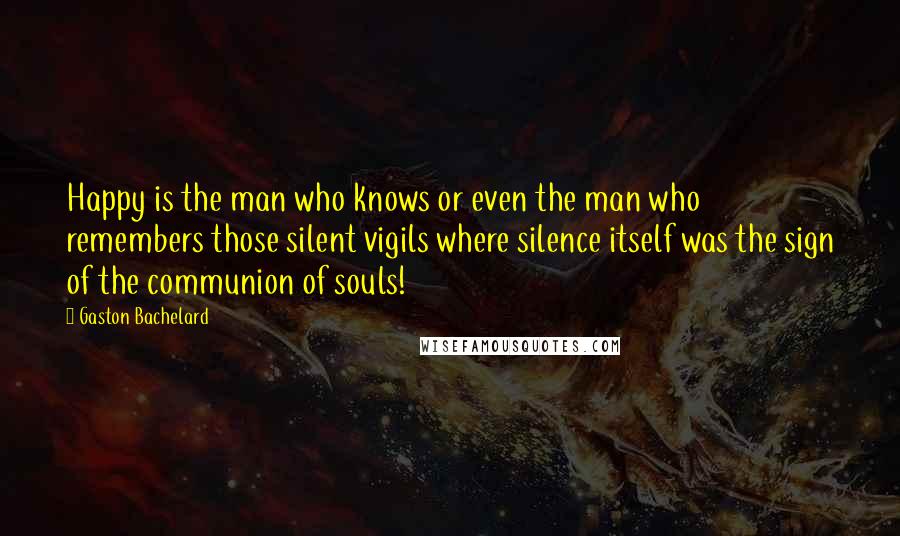 Gaston Bachelard Quotes: Happy is the man who knows or even the man who remembers those silent vigils where silence itself was the sign of the communion of souls!