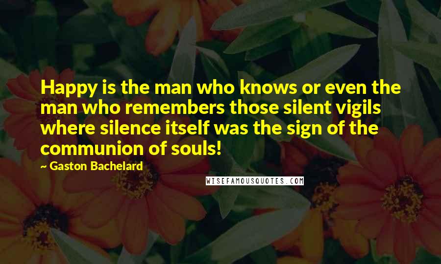 Gaston Bachelard Quotes: Happy is the man who knows or even the man who remembers those silent vigils where silence itself was the sign of the communion of souls!