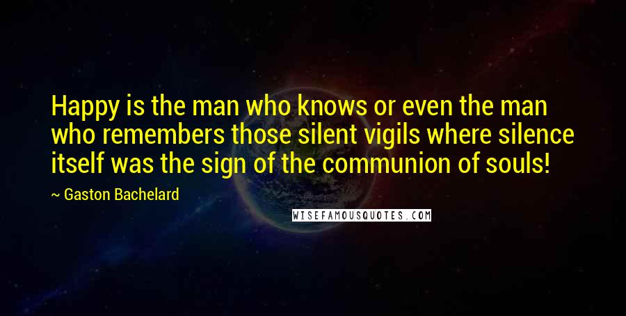 Gaston Bachelard Quotes: Happy is the man who knows or even the man who remembers those silent vigils where silence itself was the sign of the communion of souls!