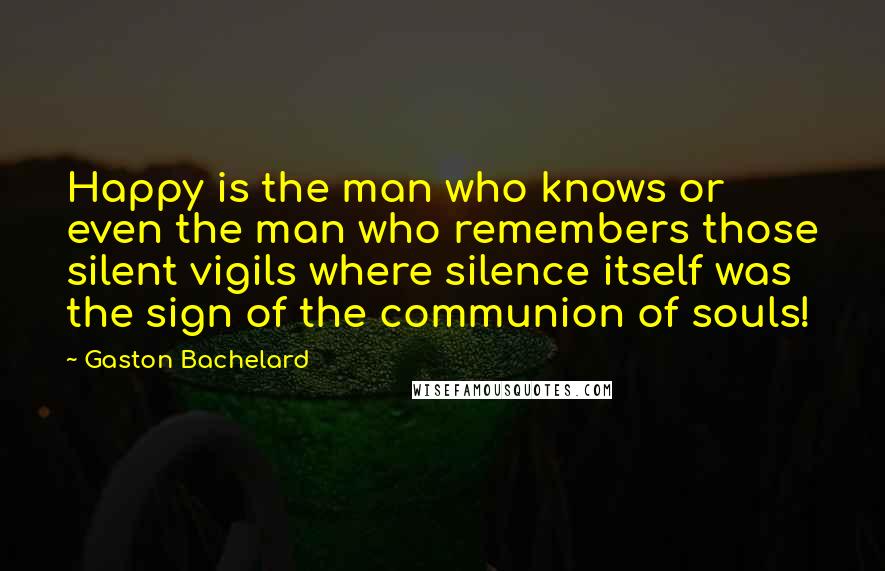 Gaston Bachelard Quotes: Happy is the man who knows or even the man who remembers those silent vigils where silence itself was the sign of the communion of souls!