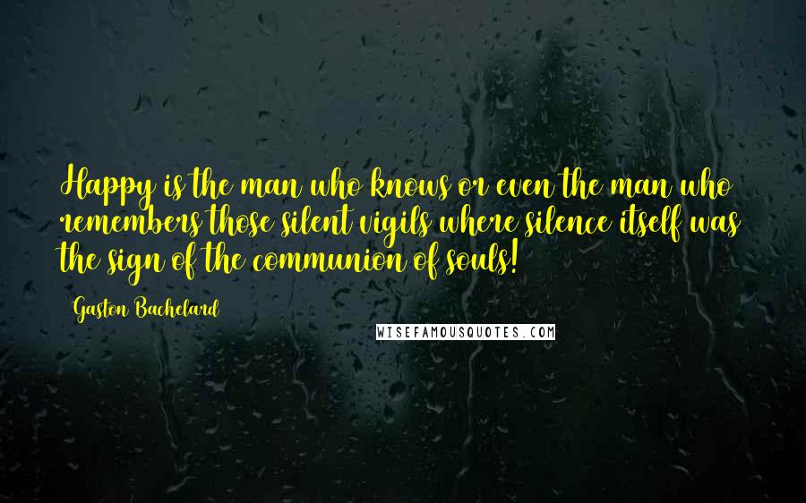 Gaston Bachelard Quotes: Happy is the man who knows or even the man who remembers those silent vigils where silence itself was the sign of the communion of souls!