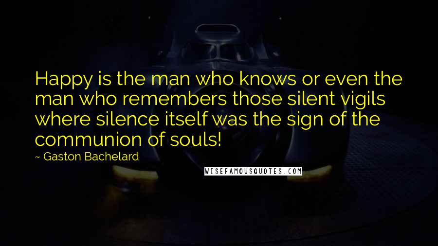 Gaston Bachelard Quotes: Happy is the man who knows or even the man who remembers those silent vigils where silence itself was the sign of the communion of souls!