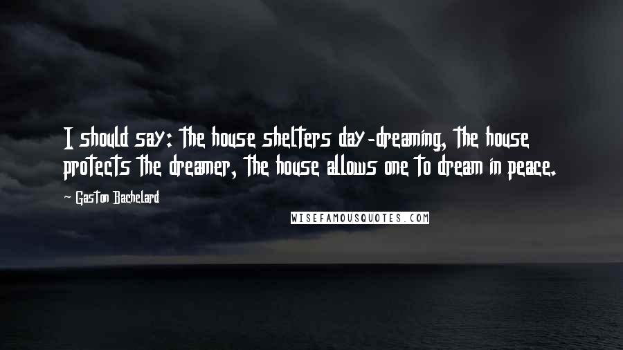 Gaston Bachelard Quotes: I should say: the house shelters day-dreaming, the house protects the dreamer, the house allows one to dream in peace.
