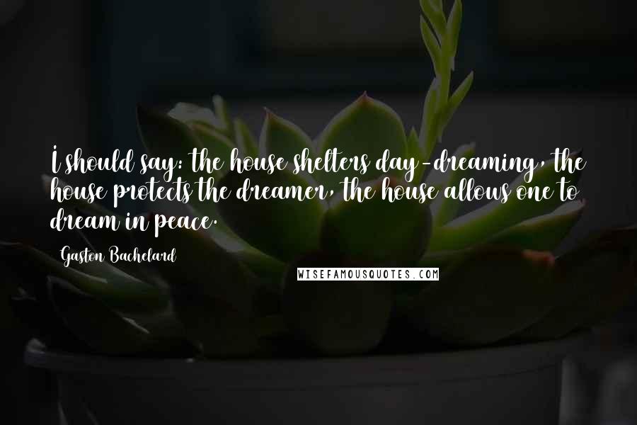 Gaston Bachelard Quotes: I should say: the house shelters day-dreaming, the house protects the dreamer, the house allows one to dream in peace.