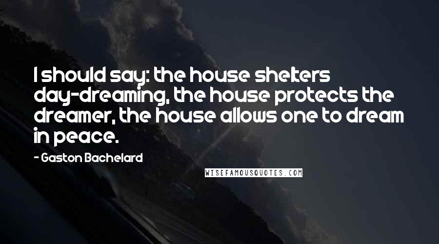 Gaston Bachelard Quotes: I should say: the house shelters day-dreaming, the house protects the dreamer, the house allows one to dream in peace.
